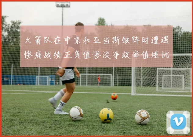 火箭队在申京和亚当斯缺阵时遭遇惨痛战绩正负值惨淡净效率值堪忧