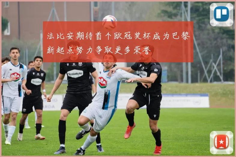 法比安期待首个欧冠奖杯成为巴黎新起点努力争取更多荣誉