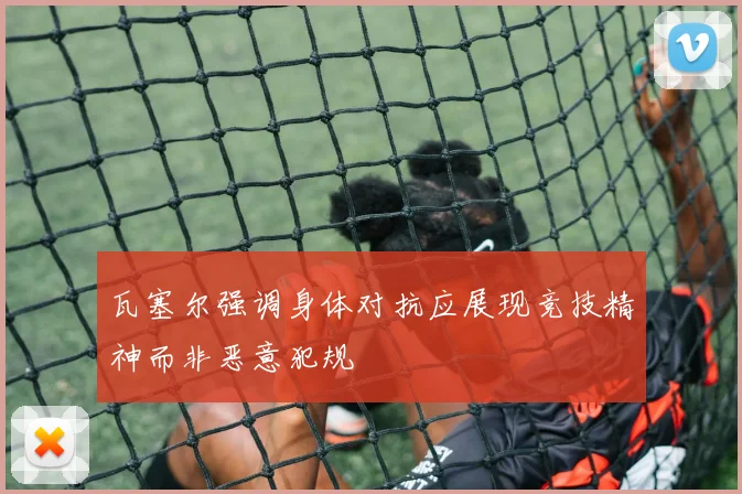 瓦塞尔强调身体对抗应展现竞技精神而非恶意犯规