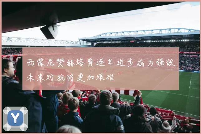 西蒙尼赞赫塔费逐年进步成为强敌未来对抗将更加艰难