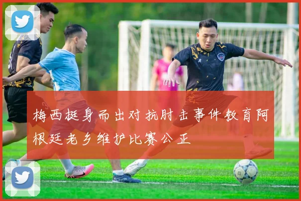梅西挺身而出对抗肘击事件教育阿根廷老乡维护比赛公正