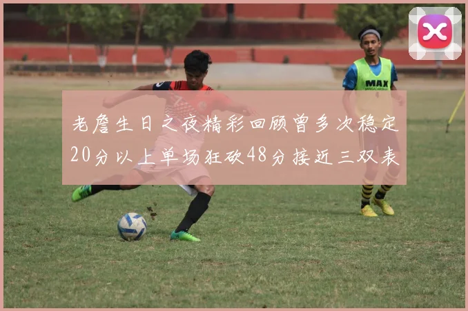 老詹生日之夜精彩回顾曾多次稳定20分以上单场狂砍48分接近三双表现