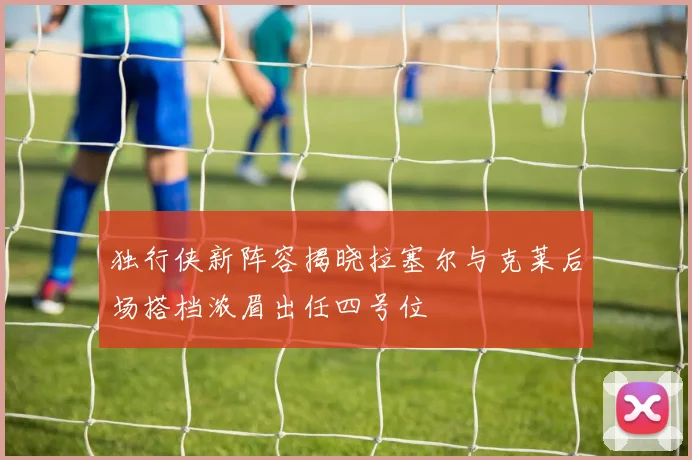独行侠新阵容揭晓拉塞尔与克莱后场搭档浓眉出任四号位