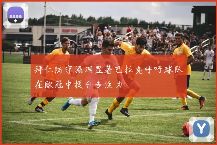 拜仁防守漏洞显著巴拉克呼吁球队在欧冠中提升专注力