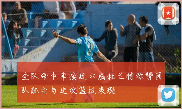 全队命中率接近六成杜兰特称赞团队配合与进攻篮板表现