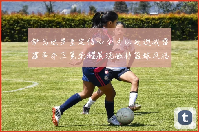 伊戈达罗坚定信心全力以赴迎战雷霆争夺卫冕荣耀展现独特篮球风格