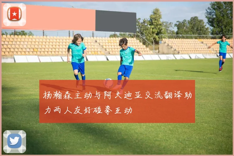 杨瀚森主动与阿夫迪亚交流翻译助力两人友好碰拳互动