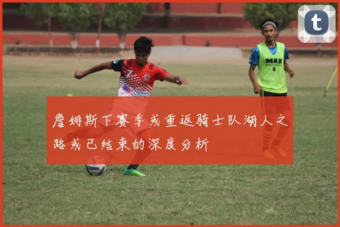 詹姆斯下赛季或重返骑士队湖人之路或已结束的深度分析