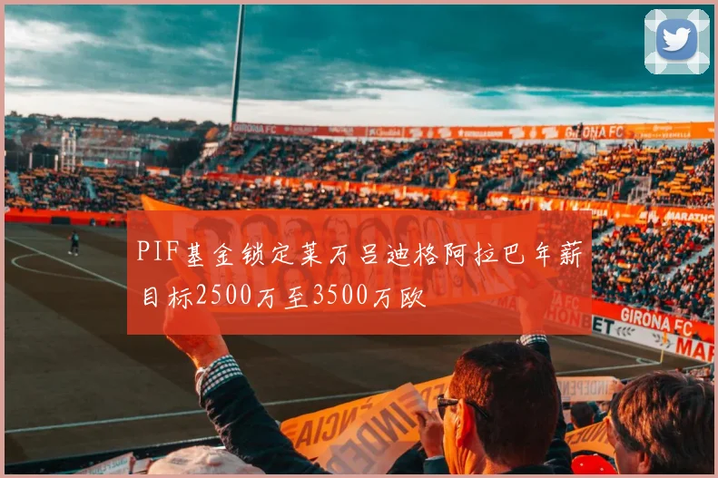 PIF基金锁定莱万吕迪格阿拉巴年薪目标2500万至3500万欧