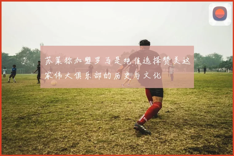 苏莱称加盟罗马是绝佳选择赞美这家伟大俱乐部的历史与文化