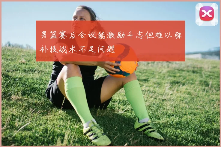 男篮赛后会议能激励斗志但难以弥补技战术不足问题