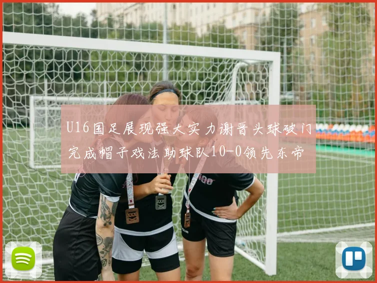 U16国足展现强大实力谢晋头球破门完成帽子戏法助球队10-0领先东帝汶