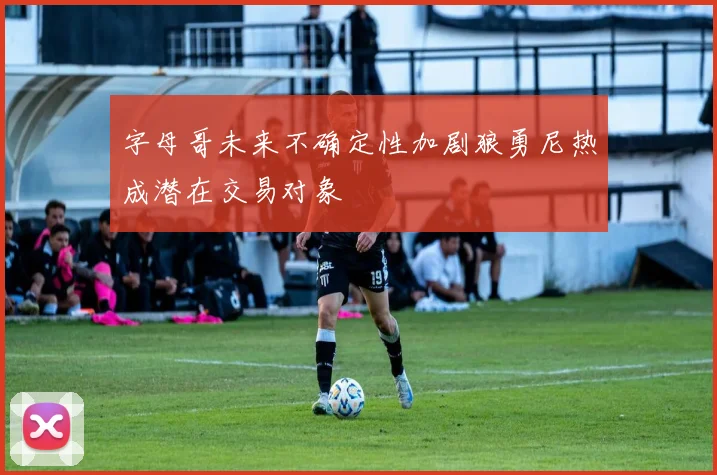 字母哥未来不确定性加剧狼勇尼热成潜在交易对象