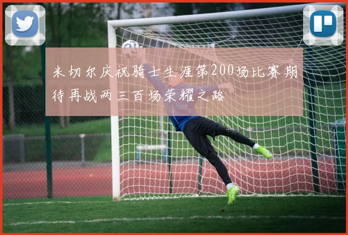 米切尔庆祝骑士生涯第200场比赛期待再战两三百场荣耀之路