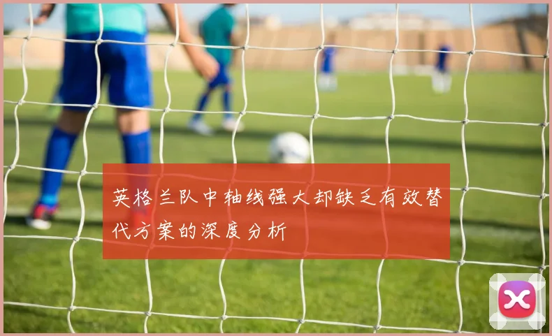 英格兰队中轴线强大却缺乏有效替代方案的深度分析
