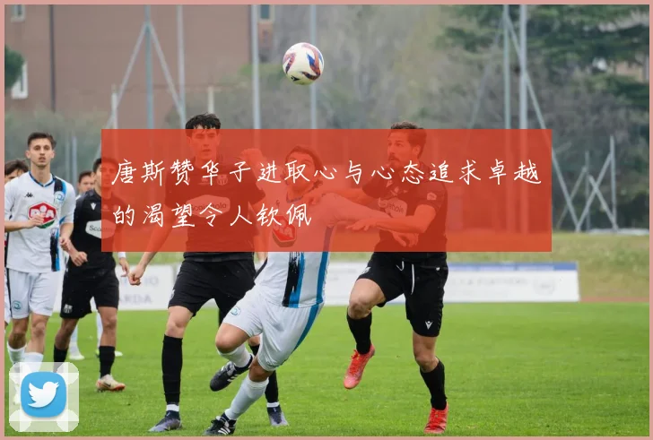 唐斯赞华子进取心与心态追求卓越的渴望令人钦佩