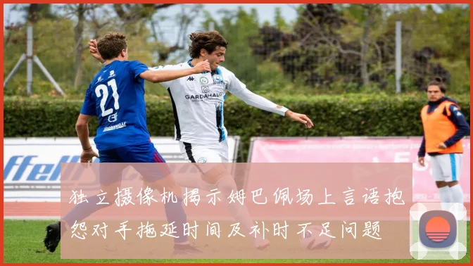 独立摄像机揭示姆巴佩场上言语抱怨对手拖延时间及补时不足问题