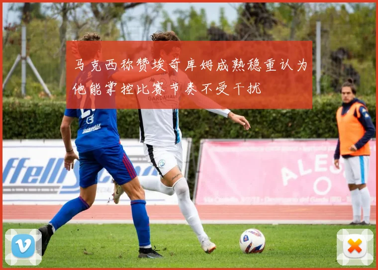 马克西称赞埃奇库姆成熟稳重认为他能掌控比赛节奏不受干扰