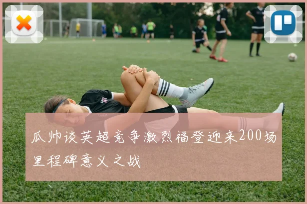 瓜帅谈英超竞争激烈福登迎来200场里程碑意义之战