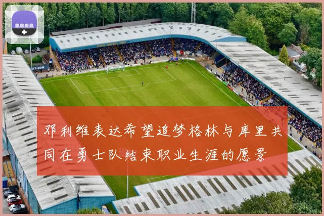 邓利维表达希望追梦格林与库里共同在勇士队结束职业生涯的愿景