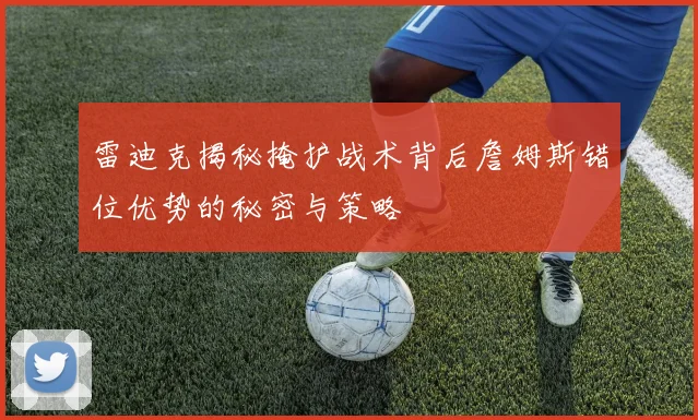雷迪克揭秘掩护战术背后詹姆斯错位优势的秘密与策略