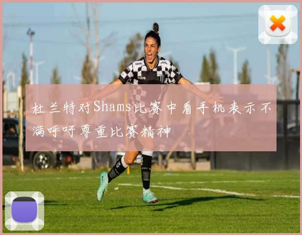 杜兰特对Shams比赛中看手机表示不满呼吁尊重比赛精神