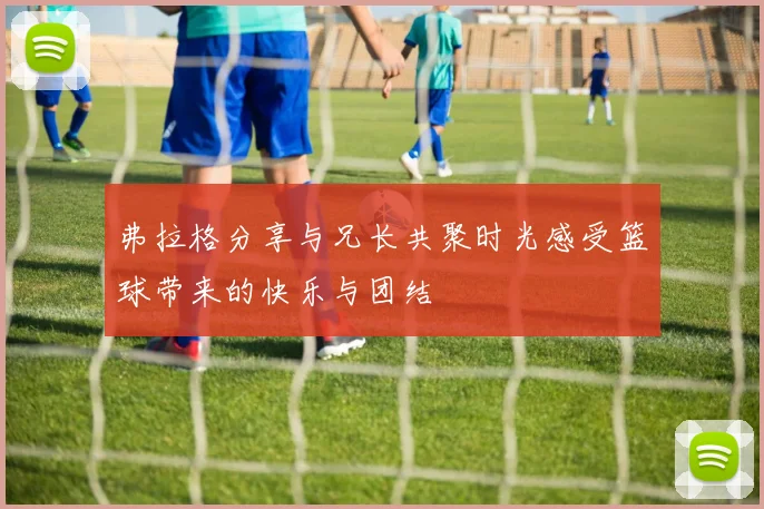 弗拉格分享与兄长共聚时光感受篮球带来的快乐与团结