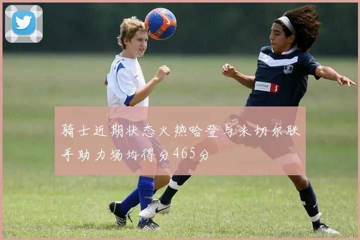 骑士近期状态火热哈登与米切尔联手助力场均得分465分