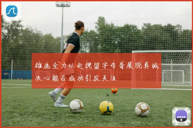 雄鹿全力以赴挽留字母哥展现真诚决心能否成功引发关注