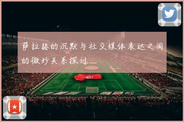 萨拉赫的沉默与社交媒体表达之间的微妙关系探讨