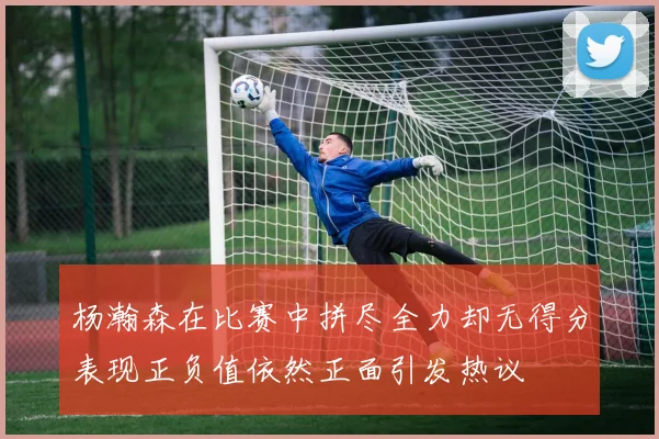 杨瀚森在比赛中拼尽全力却无得分表现正负值依然正面引发热议