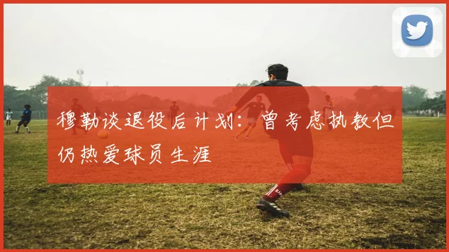 穆勒谈退役后计划：曾考虑执教但仍热爱球员生涯