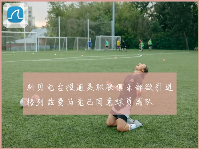 科贝电台报道美职联俱乐部欲引进格列兹曼马竞已同意球员离队