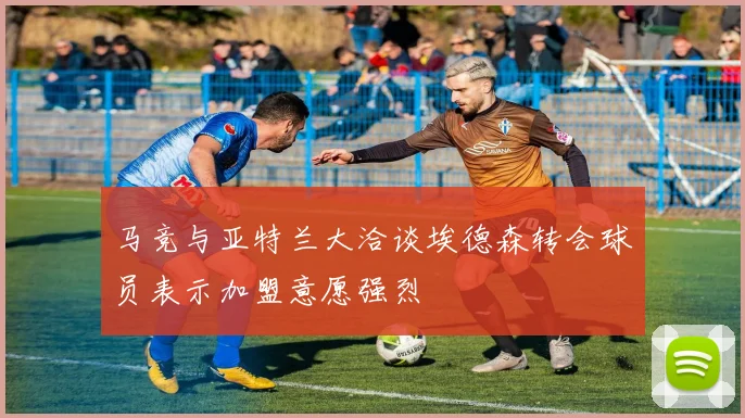 马竞与亚特兰大洽谈埃德森转会球员表示加盟意愿强烈