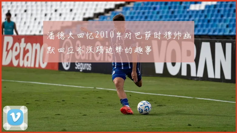 潘德夫回忆2010年对巴萨时穆帅幽默回应齐沃踢边锋的趣事