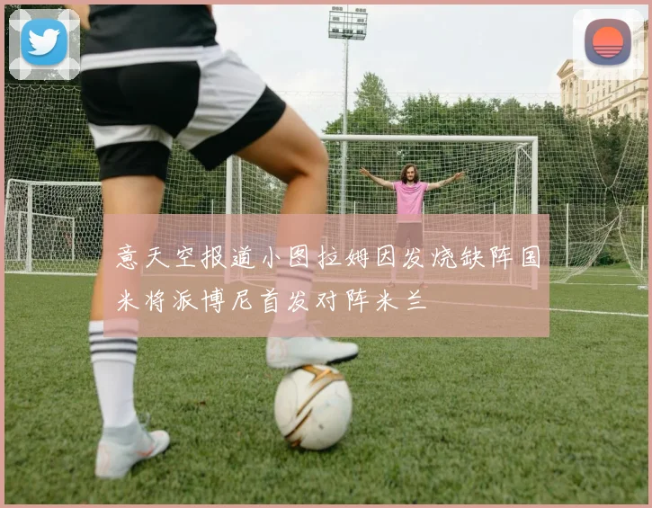 意天空报道小图拉姆因发烧缺阵国米将派博尼首发对阵米兰