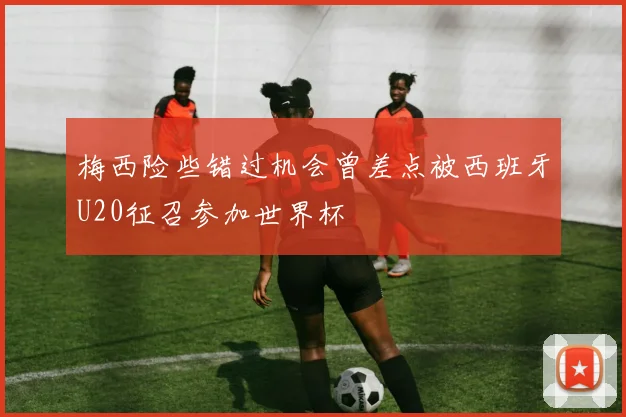 梅西险些错过机会曾差点被西班牙U20征召参加世界杯