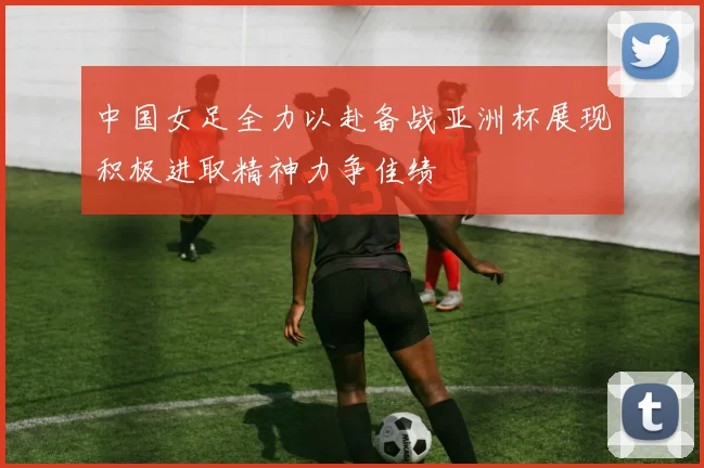 中国女足全力以赴备战亚洲杯展现积极进取精神力争佳绩