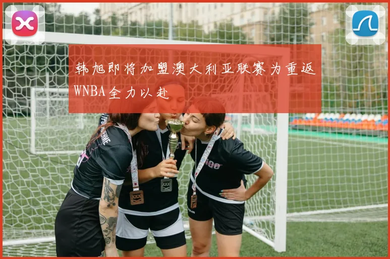 韩旭即将加盟澳大利亚联赛为重返WNBA全力以赴