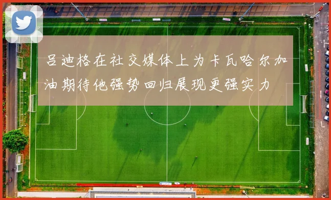 吕迪格在社交媒体上为卡瓦哈尔加油期待他强势回归展现更强实力