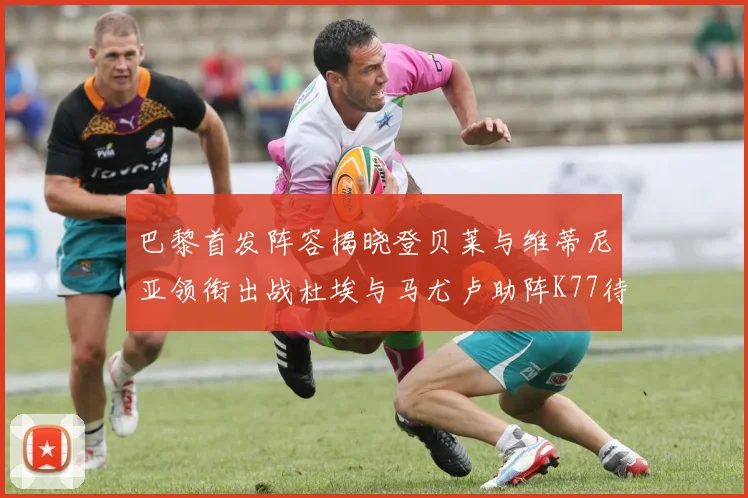 巴黎首发阵容揭晓登贝莱与维蒂尼亚领衔出战杜埃与马尤卢助阵K77待命替补