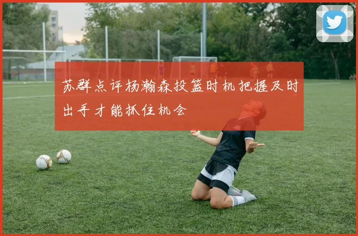 苏群点评杨瀚森投篮时机把握及时出手才能抓住机会