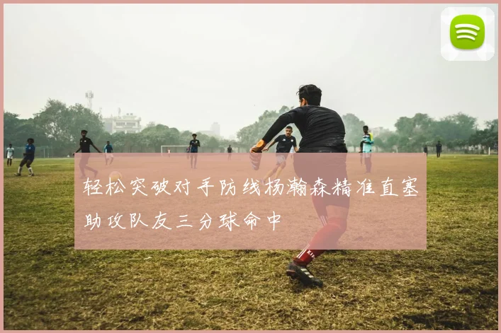 轻松突破对手防线杨瀚森精准直塞助攻队友三分球命中