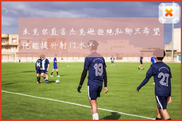 米克尔直言杰克逊拒绝私聊只希望他能提升射门水平