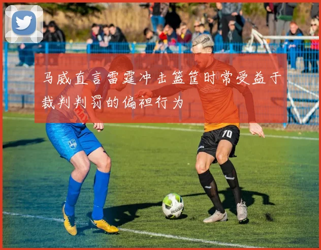 马威直言雷霆冲击篮筐时常受益于裁判判罚的偏袒行为