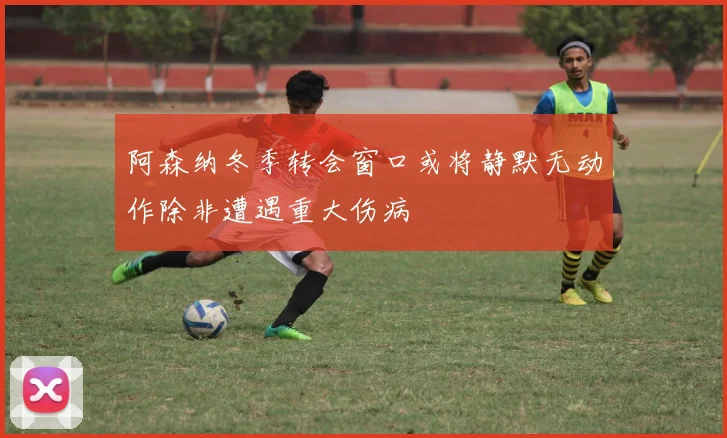 阿森纳冬季转会窗口或将静默无动作除非遭遇重大伤病